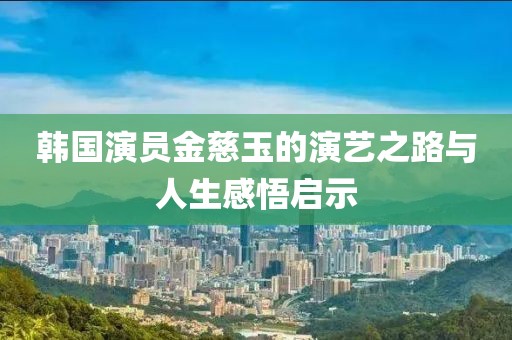 韩国演员金慈玉的演艺之路与人生感悟启示