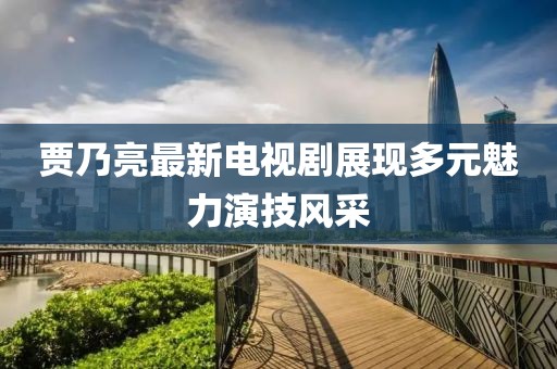 贾乃亮最新电视剧展现多元魅力演技风采