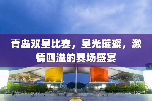 青岛双星比赛，星光璀璨，激情四溢的赛场盛宴