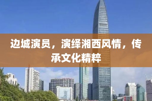 边城演员，演绎湘西风情，传承文化精粹