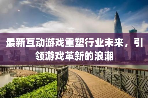 最新互动游戏重塑行业未来，引领游戏革新的浪潮