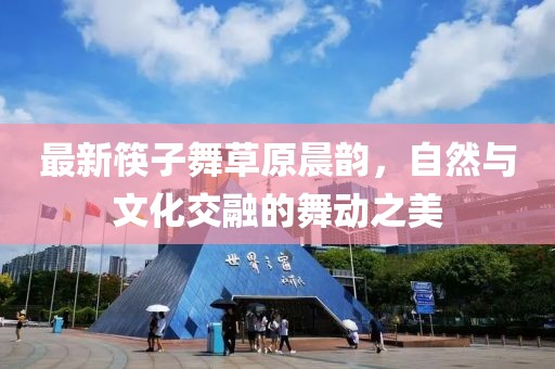 最新筷子舞草原晨韵，自然与文化交融的舞动之美