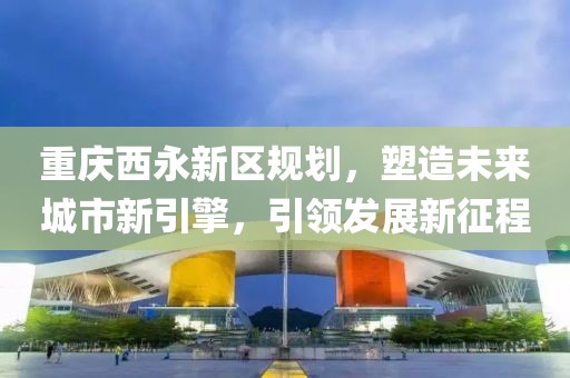 重庆西永新区规划，塑造未来城市新引擎，引领发展新征程