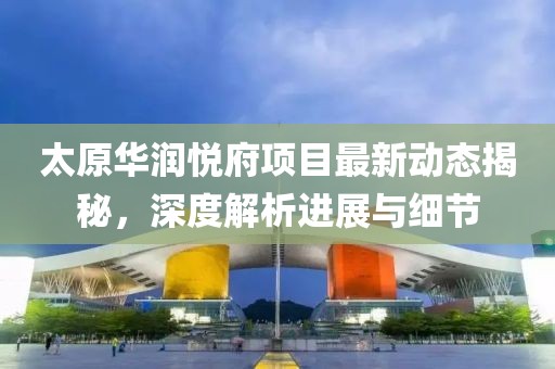 太原华润悦府项目最新动态揭秘，深度解析进展与细节
