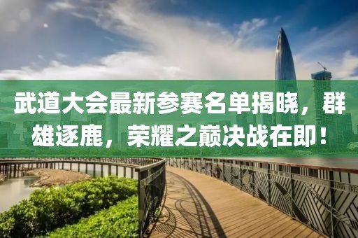 武道大会最新参赛名单揭晓，群雄逐鹿，荣耀之巅决战在即！