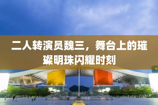 二人转演员魏三，舞台上的璀璨明珠闪耀时刻