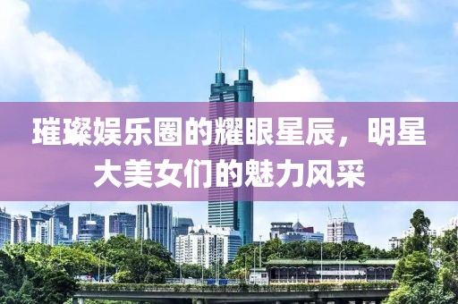 璀璨娱乐圈的耀眼星辰，明星大美女们的魅力风采
