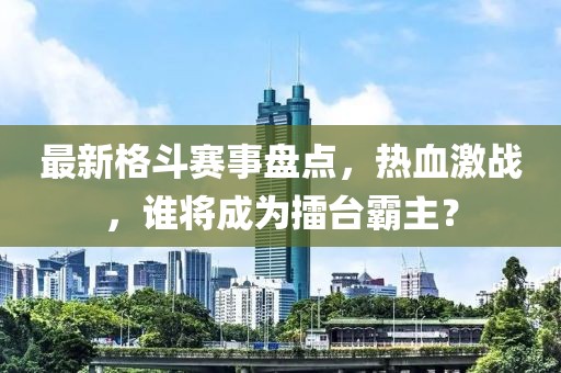 最新格斗赛事盘点，热血激战，谁将成为擂台霸主？