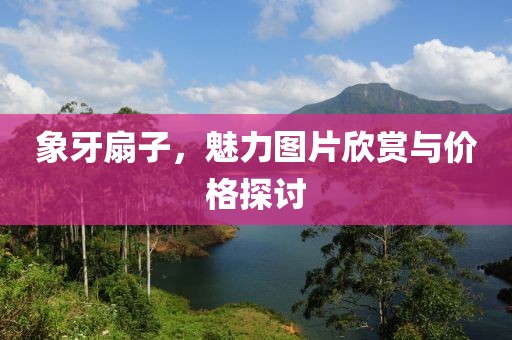 象牙扇子，魅力图片欣赏与价格探讨