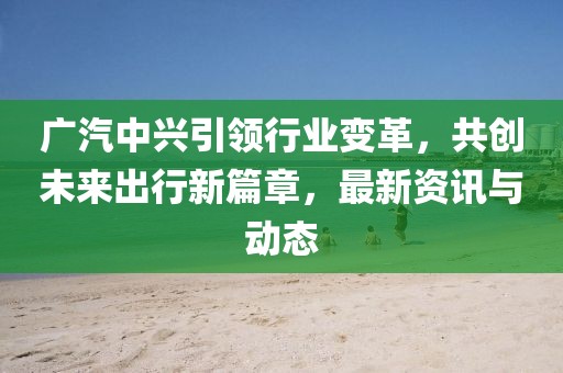 广汽中兴引领行业变革，共创未来出行新篇章，最新资讯与动态