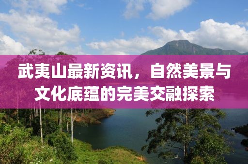 武夷山最新资讯，自然美景与文化底蕴的完美交融探索