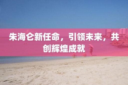 朱海仑新任命，引领未来，共创辉煌成就