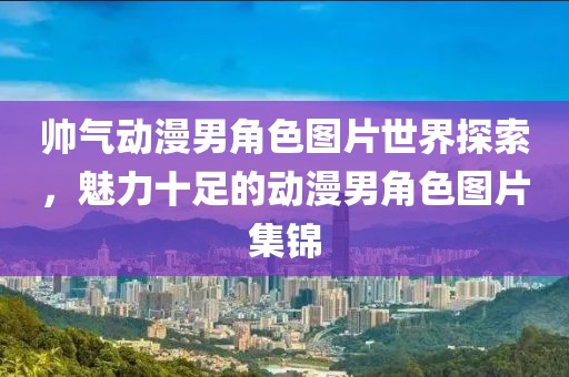 帅气动漫男角色图片世界探索，魅力十足的动漫男角色图片集锦