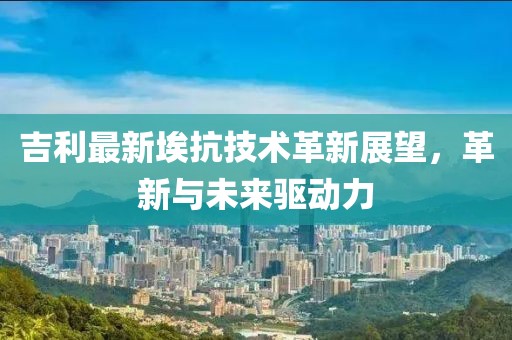 吉利最新埃抗技术革新展望，革新与未来驱动力