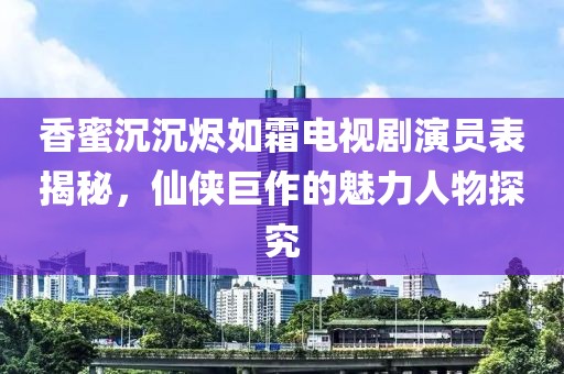 香蜜沉沉烬如霜电视剧演员表揭秘，仙侠巨作的魅力人物探究
