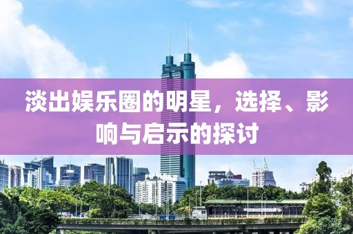 淡出娱乐圈的明星，选择、影响与启示的探讨
