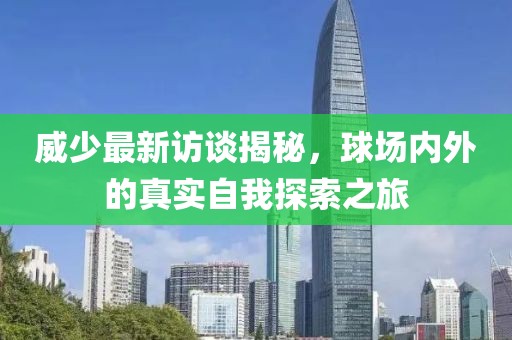 威少最新访谈揭秘，球场内外的真实自我探索之旅