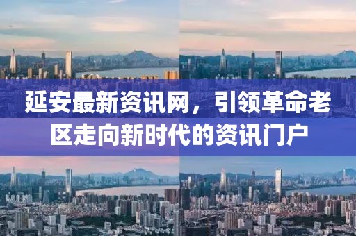 延安最新资讯网，引领革命老区走向新时代的资讯门户