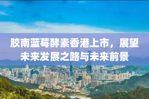 胶南蓝莓酵素香港上市，展望未来发展之路与未来前景