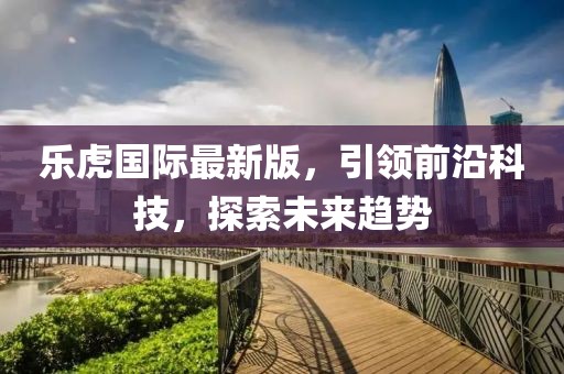 乐虎国际最新版，引领前沿科技，探索未来趋势