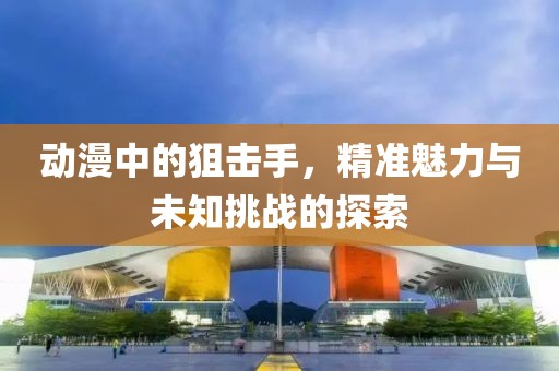 动漫中的狙击手，精准魅力与未知挑战的探索
