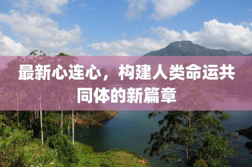 最新心连心，构建人类命运共同体的新篇章
