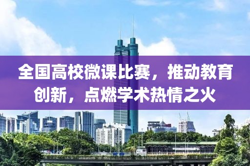 全国高校微课比赛，推动教育创新，点燃学术热情之火