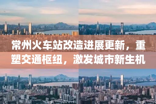 常州火车站改造进展更新，重塑交通枢纽，激发城市新生机