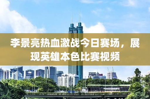 李景亮热血激战今日赛场，展现英雄本色比赛视频