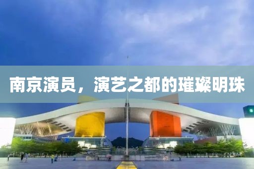 南京演员，演艺之都的璀璨明珠