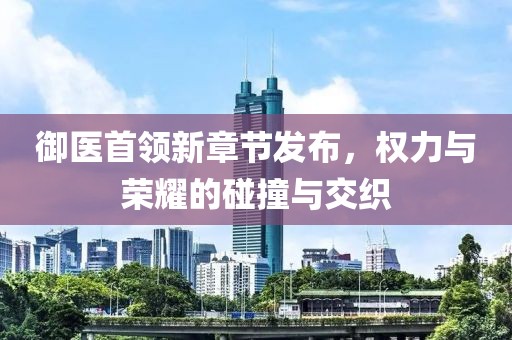 御医首领新章节发布，权力与荣耀的碰撞与交织