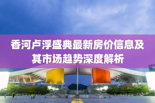 香河卢浮盛典最新房价信息及其市场趋势深度解析