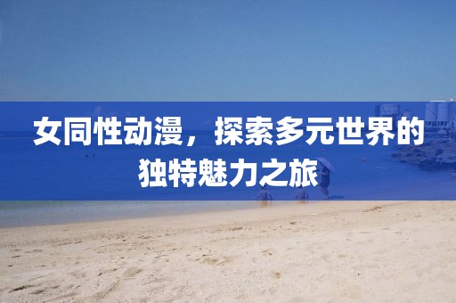 女同性动漫，探索多元世界的独特魅力之旅