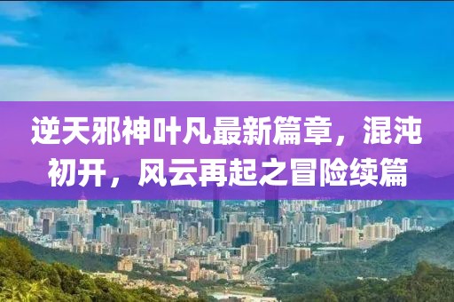 逆天邪神叶凡最新篇章，混沌初开，风云再起之冒险续篇
