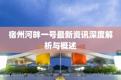 宿州河畔一号最新资讯深度解析与概述