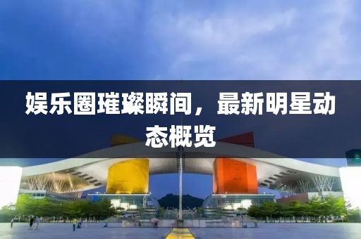 娱乐圈璀璨瞬间，最新明星动态概览