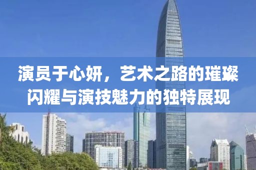 演员于心妍，艺术之路的璀璨闪耀与演技魅力的独特展现
