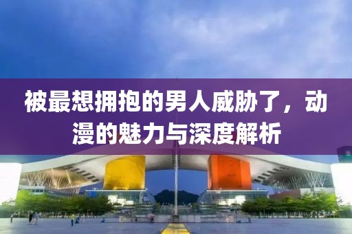 被最想拥抱的男人威胁了，动漫的魅力与深度解析