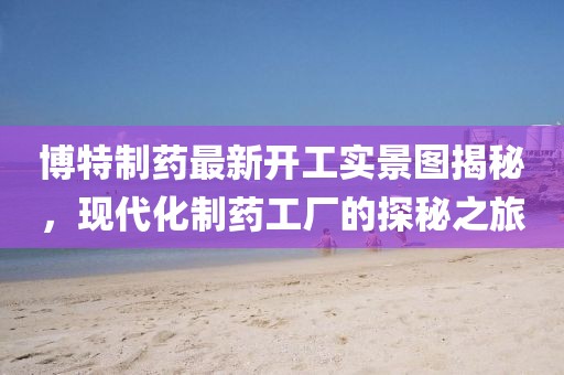 博特制药最新开工实景图揭秘，现代化制药工厂的探秘之旅