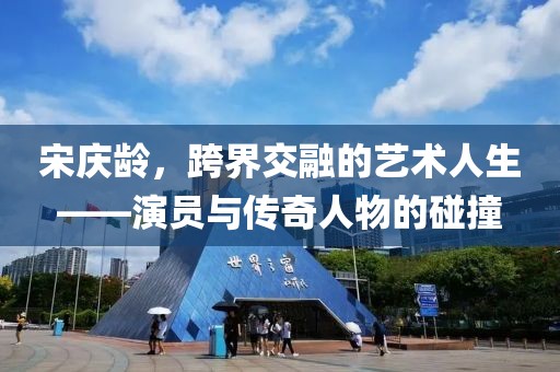 宋庆龄，跨界交融的艺术人生——演员与传奇人物的碰撞