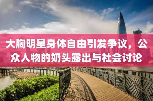 大胸明星身体自由引发争议，公众人物的奶头露出与社会讨论