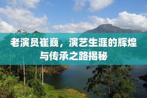 老演员崔巍，演艺生涯的辉煌与传承之路揭秘
