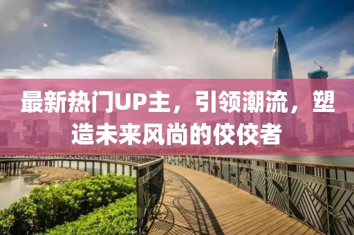 最新热门UP主，引领潮流，塑造未来风尚的佼佼者