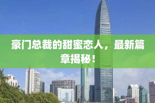 豪门总裁的甜蜜恋人，最新篇章揭秘！