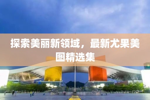 探索美丽新领域，最新尤果美图精选集