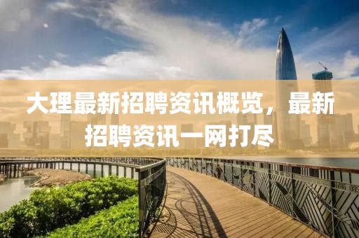大理最新招聘资讯概览，最新招聘资讯一网打尽