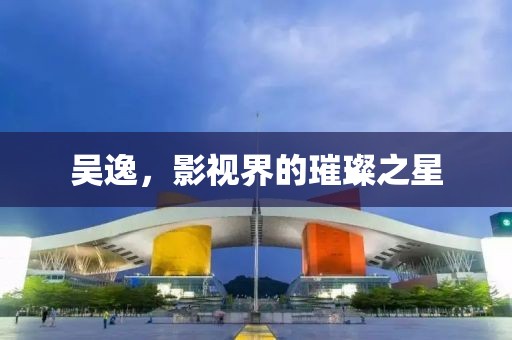 吴逸，影视界的璀璨之星