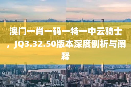 澳门一肖一码一特一中云骑士，JQ3.32.50版本深度剖析与阐释