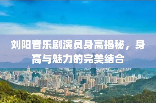 刘阳音乐剧演员身高揭秘，身高与魅力的完美结合