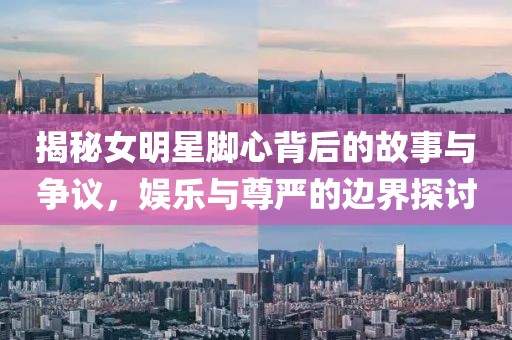 揭秘女明星脚心背后的故事与争议，娱乐与尊严的边界探讨